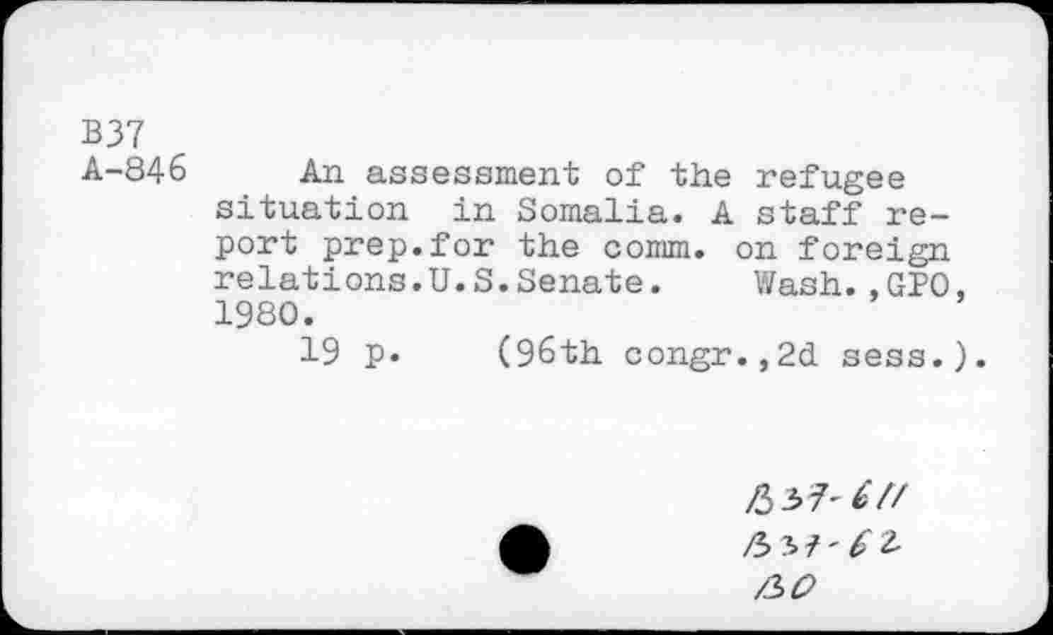 ﻿B37
A-846 An assessment of the refugee situation in Somalia. A staff report prep.for the comm, on foreign relations.U.S.Senate.	Wash.,GPO
1980.
19 p. (96th congr.,2d sess.
/337^7/
/337-^2.